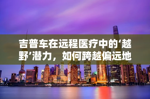吉普车在远程医疗中的‘越野’潜力，如何跨越偏远地区的医疗障碍？