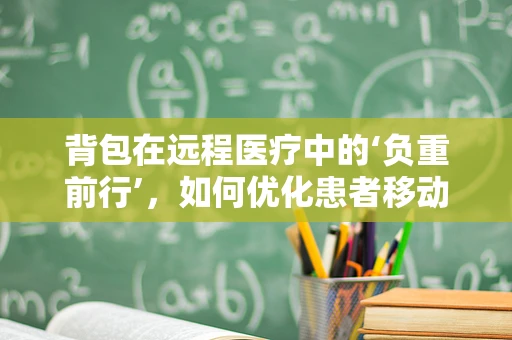 背包在远程医疗中的‘负重前行’，如何优化患者移动医疗服务体验？