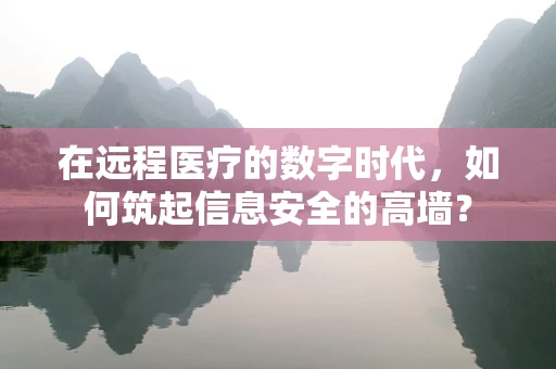 在远程医疗的数字时代，如何筑起信息安全的高墙？