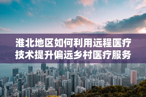 淮北地区如何利用远程医疗技术提升偏远乡村医疗服务？