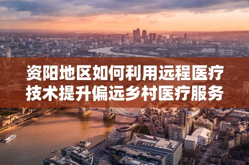 资阳地区如何利用远程医疗技术提升偏远乡村医疗服务？