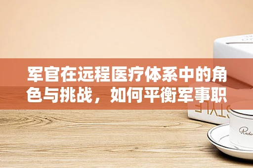 军官在远程医疗体系中的角色与挑战，如何平衡军事职责与医疗技术支持？