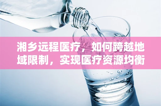 湘乡远程医疗，如何跨越地域限制，实现医疗资源均衡？
