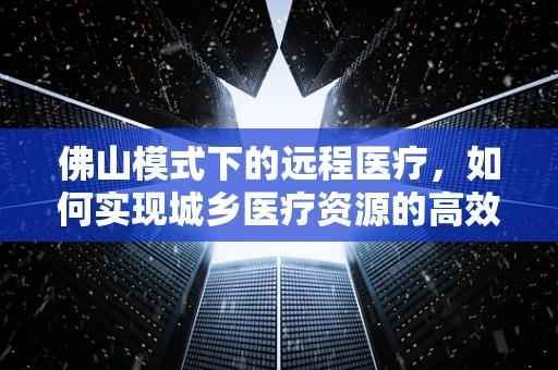 佛山模式下的远程医疗，如何实现城乡医疗资源的高效配置？