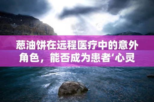 葱油饼在远程医疗中的意外角色，能否成为患者‘心灵慰藉’的桥梁？