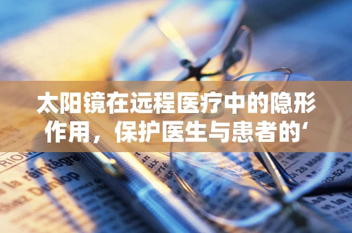 太阳镜在远程医疗中的隐形作用，保护医生与患者的‘第三只眼’