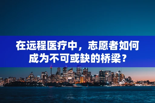 在远程医疗中，志愿者如何成为不可或缺的桥梁？