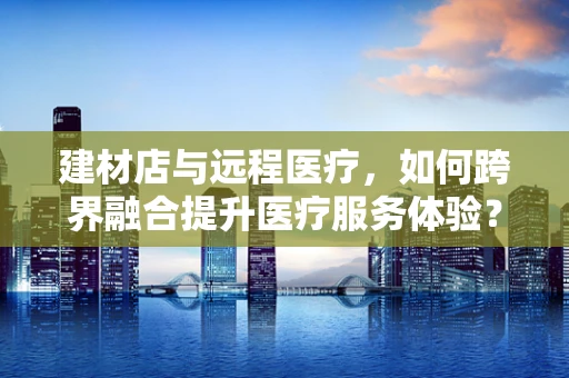 建材店与远程医疗，如何跨界融合提升医疗服务体验？