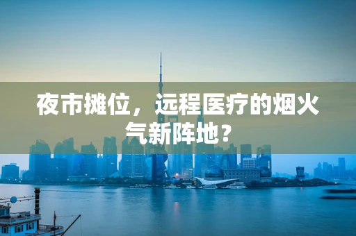 夜市摊位，远程医疗的烟火气新阵地？
