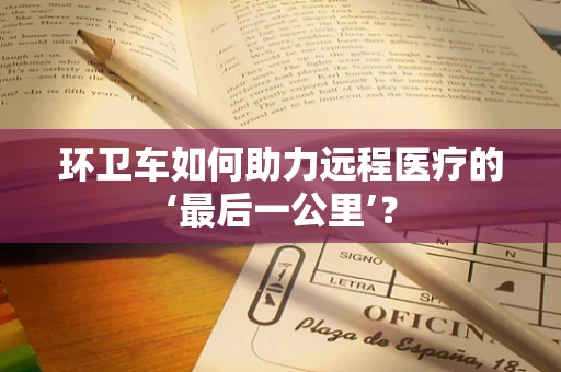 环卫车如何助力远程医疗的‘最后一公里’？