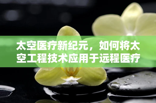 太空医疗新纪元，如何将太空工程技术应用于远程医疗？