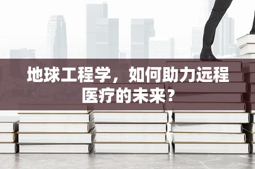 地球工程学，如何助力远程医疗的未来？