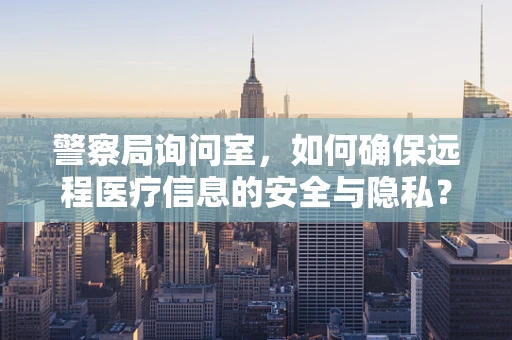 警察局询问室，如何确保远程医疗信息的安全与隐私？