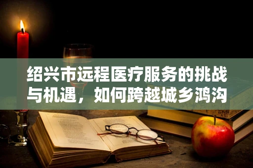 绍兴市远程医疗服务的挑战与机遇，如何跨越城乡鸿沟？