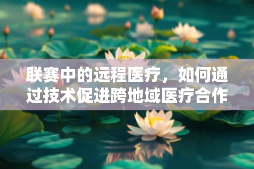 联赛中的远程医疗，如何通过技术促进跨地域医疗合作？