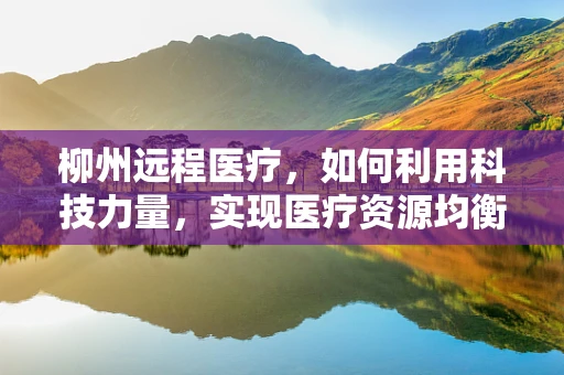 柳州远程医疗，如何利用科技力量，实现医疗资源均衡？