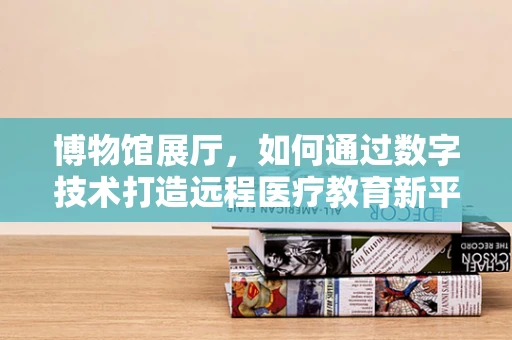 博物馆展厅，如何通过数字技术打造远程医疗教育新平台？