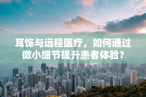 耳饰与远程医疗，如何通过微小细节提升患者体验？