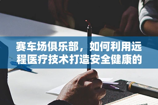 赛车场俱乐部，如何利用远程医疗技术打造安全健康的娱乐空间？