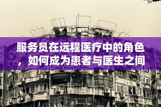 服务员在远程医疗中的角色，如何成为患者与医生之间的桥梁？
