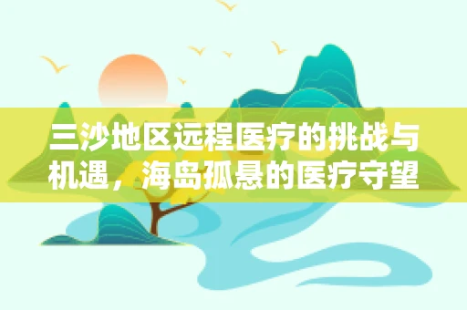 三沙地区远程医疗的挑战与机遇，海岛孤悬的医疗守望