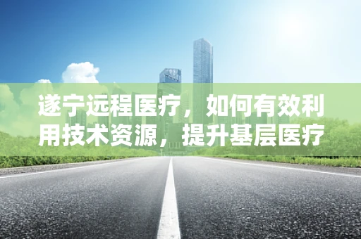 遂宁远程医疗，如何有效利用技术资源，提升基层医疗服务质量？