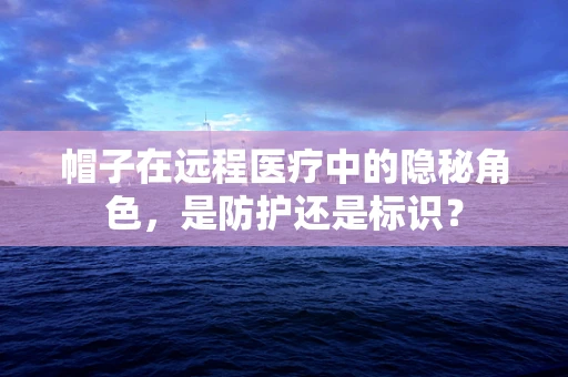 帽子在远程医疗中的隐秘角色，是防护还是标识？