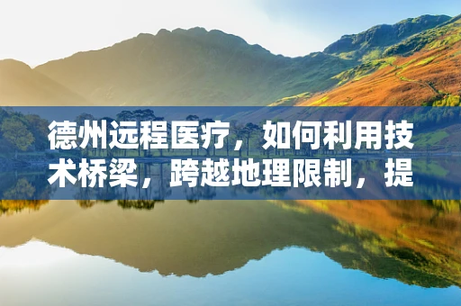 德州远程医疗，如何利用技术桥梁，跨越地理限制，提升医疗服务可及性？