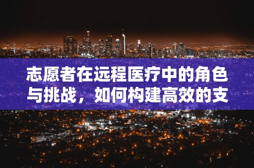 志愿者在远程医疗中的角色与挑战，如何构建高效的支持网络？