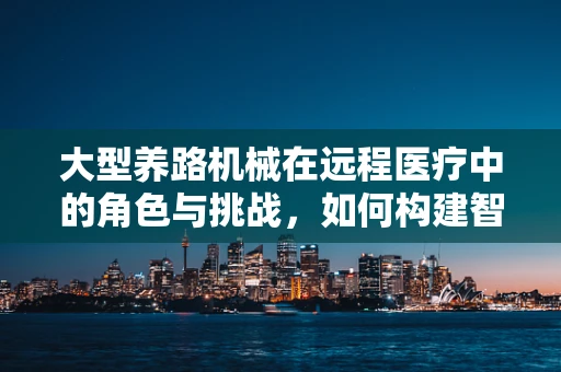 大型养路机械在远程医疗中的角色与挑战，如何构建智慧医疗的‘硬核’支撑？
