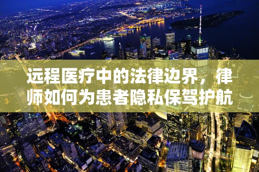 远程医疗中的法律边界，律师如何为患者隐私保驾护航？