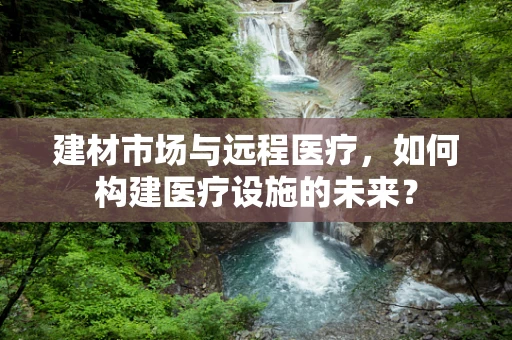 建材市场与远程医疗，如何构建医疗设施的未来？