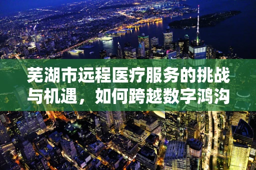 芜湖市远程医疗服务的挑战与机遇，如何跨越数字鸿沟？