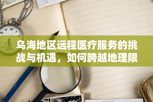 乌海地区远程医疗服务的挑战与机遇，如何跨越地理限制，实现医疗资源均衡？