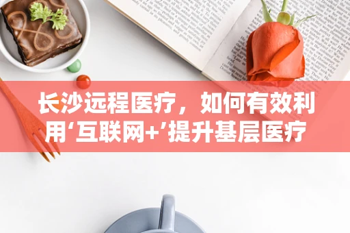 长沙远程医疗，如何有效利用‘互联网+’提升基层医疗服务质量？