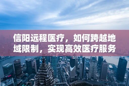 信阳远程医疗，如何跨越地域限制，实现高效医疗服务？