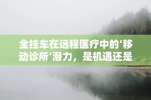 全挂车在远程医疗中的‘移动诊所’潜力，是机遇还是挑战？