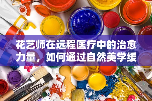 花艺师在远程医疗中的治愈力量，如何通过自然美学缓解患者心理压力？