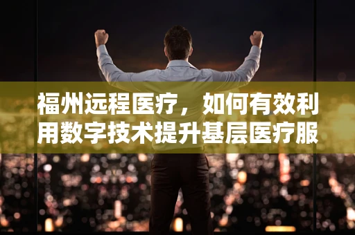 福州远程医疗，如何有效利用数字技术提升基层医疗服务质量？