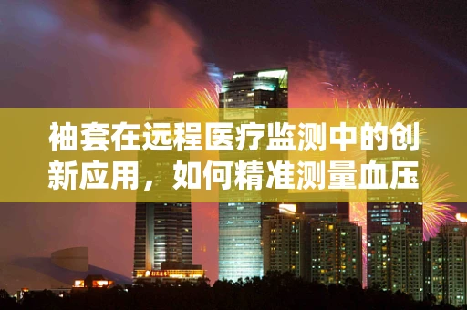 袖套在远程医疗监测中的创新应用，如何精准测量血压，无感融入日常生活？