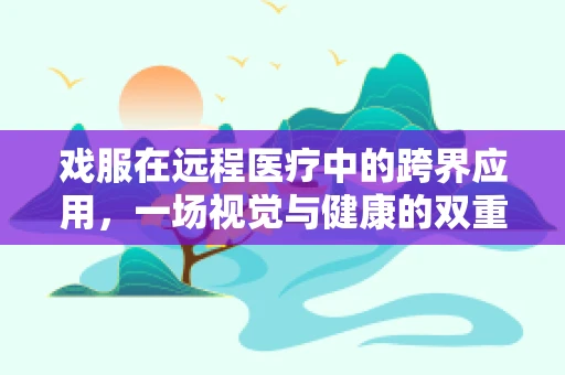 戏服在远程医疗中的跨界应用，一场视觉与健康的双重盛宴？
