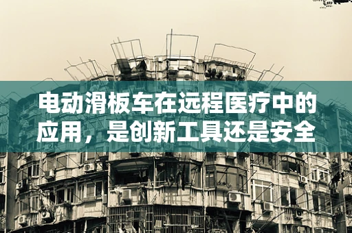 电动滑板车在远程医疗中的应用，是创新工具还是安全隐忧？