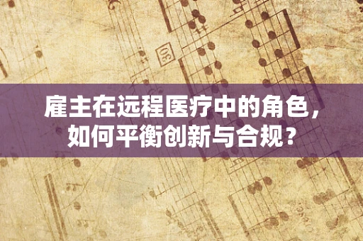 雇主在远程医疗中的角色，如何平衡创新与合规？
