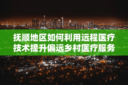 抚顺地区如何利用远程医疗技术提升偏远乡村医疗服务质量？