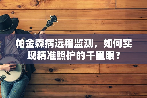 帕金森病远程监测，如何实现精准照护的千里眼？