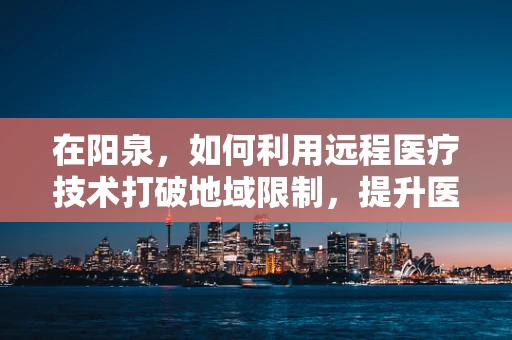 在阳泉，如何利用远程医疗技术打破地域限制，提升医疗服务质量？