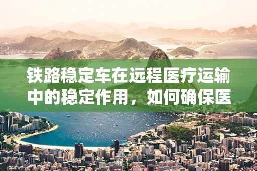铁路稳定车在远程医疗运输中的稳定作用，如何确保医疗样本的‘铁轨’安全？