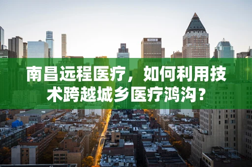 南昌远程医疗，如何利用技术跨越城乡医疗鸿沟？