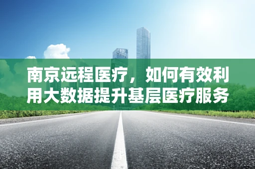 南京远程医疗，如何有效利用大数据提升基层医疗服务质量？