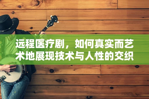远程医疗剧，如何真实而艺术地展现技术与人性的交织？